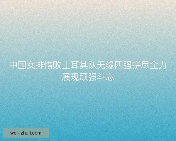 中国女排惜败土耳其队无缘四强拼尽全力展现顽强斗志