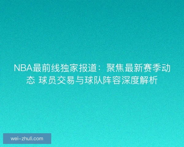 NBA最前线独家报道：聚焦最新赛季动态 球员交易与球队阵容深度解析
