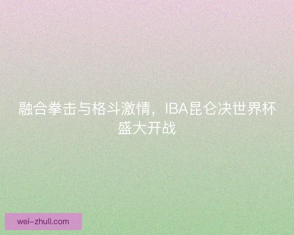 融合拳击与格斗激情，IBA昆仑决世界杯盛大开战