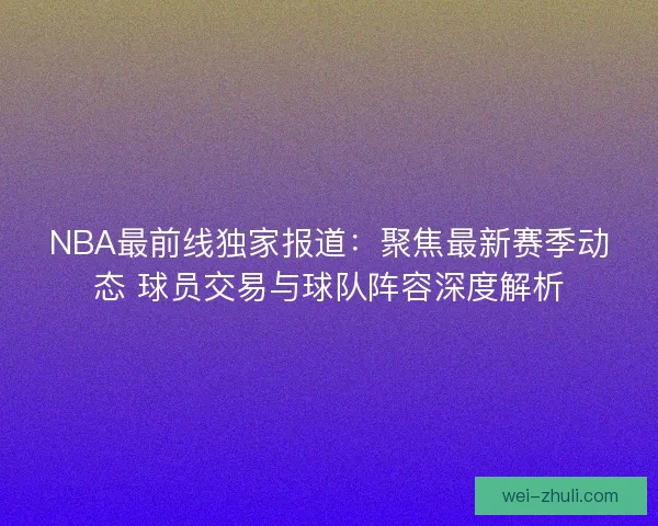 NBA最前线独家报道：聚焦最新赛季动态 球员交易与球队阵容深度解析